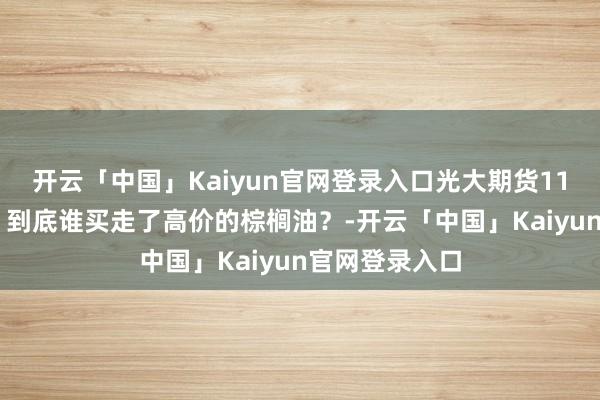 开云「中国」Kaiyun官网登录入口光大期货1111热门跟踪：到底谁买走了高价的棕榈油？-开云「中国」Kaiyun官网登录入口