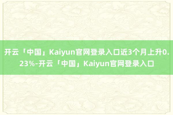 开云「中国」Kaiyun官网登录入口近3个月上升0.23%-开云「中国」Kaiyun官网登录入口