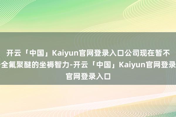 开云「中国」Kaiyun官网登录入口公司现在暂不具备全氟聚醚的坐褥智力-开云「中国」Kaiyun官网登录入口