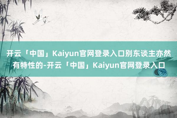 开云「中国」Kaiyun官网登录入口别东谈主亦然有特性的-开云「中国」Kaiyun官网登录入口