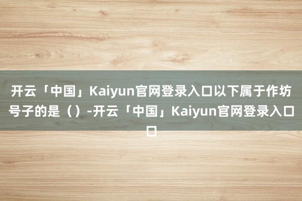 开云「中国」Kaiyun官网登录入口以下属于作坊号子的是（）-开云「中国」Kaiyun官网登录入口