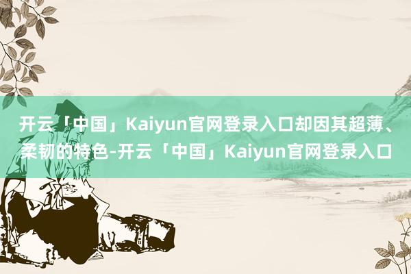 开云「中国」Kaiyun官网登录入口却因其超薄、柔韧的特色-开云「中国」Kaiyun官网登录入口