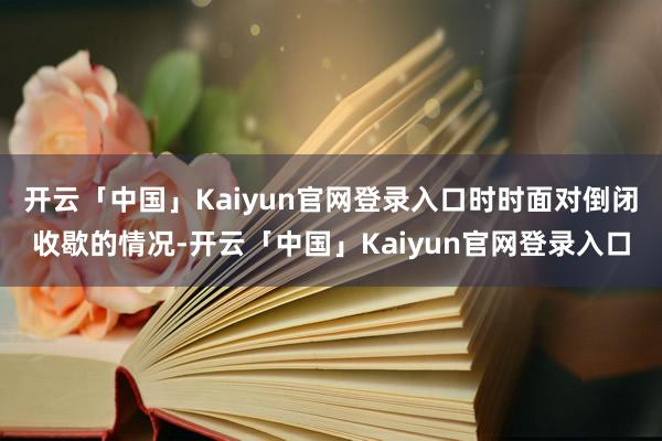 开云「中国」Kaiyun官网登录入口时时面对倒闭收歇的情况-开云「中国」Kaiyun官网登录入口