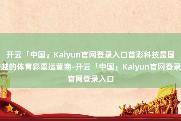 开云「中国」Kaiyun官网登录入口首彩科技是国内跨越的体育彩票运营商-开云「中国」Kaiyun官网登录入口