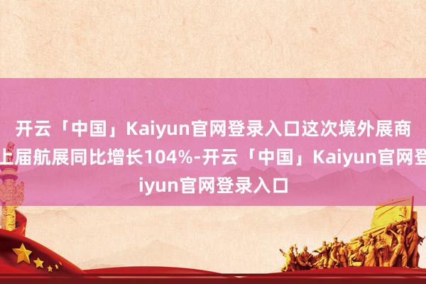 开云「中国」Kaiyun官网登录入口这次境外展商数目比上届航展同比增长104%-开云「中国」Kaiyun官网登录入口