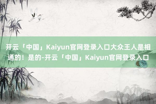 开云「中国」Kaiyun官网登录入口大众王人是相通的！是的-开云「中国」Kaiyun官网登录入口