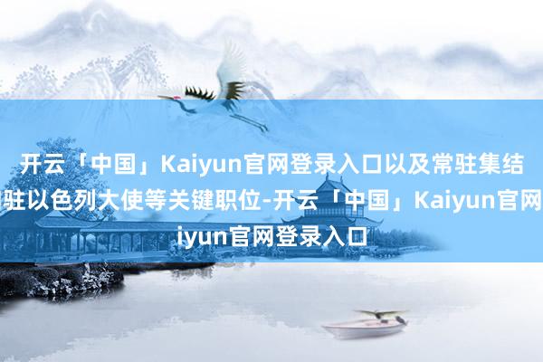开云「中国」Kaiyun官网登录入口以及常驻集结国代表和驻以色列大使等关键职位-开云「中国」Kaiyun官网登录入口