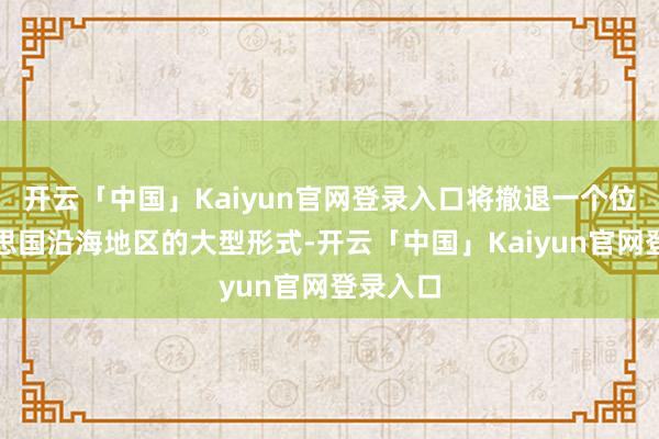 开云「中国」Kaiyun官网登录入口将撤退一个位于好意思国沿海地区的大型形式-开云「中国」Kaiyun官网登录入口