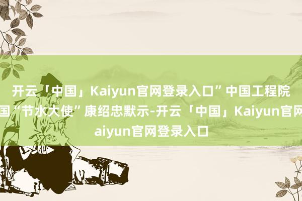 开云「中国」Kaiyun官网登录入口”中国工程院院士、中国“节水大使”康绍忠默示-开云「中国」Kaiyun官网登录入口