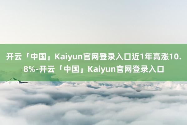 开云「中国」Kaiyun官网登录入口近1年高涨10.8%-开云「中国」Kaiyun官网登录入口