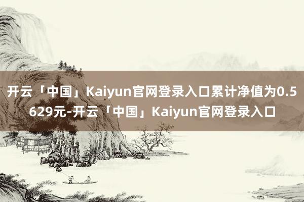 开云「中国」Kaiyun官网登录入口累计净值为0.5629元-开云「中国」Kaiyun官网登录入口