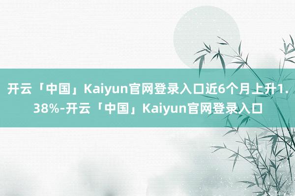 开云「中国」Kaiyun官网登录入口近6个月上升1.38%-开云「中国」Kaiyun官网登录入口