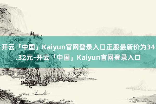 开云「中国」Kaiyun官网登录入口正股最新价为34.32元-开云「中国」Kaiyun官网登录入口