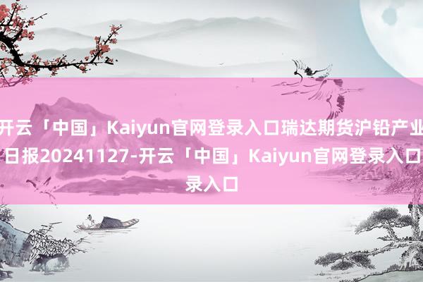 开云「中国」Kaiyun官网登录入口瑞达期货沪铅产业日报20241127-开云「中国」Kaiyun官网登录入口