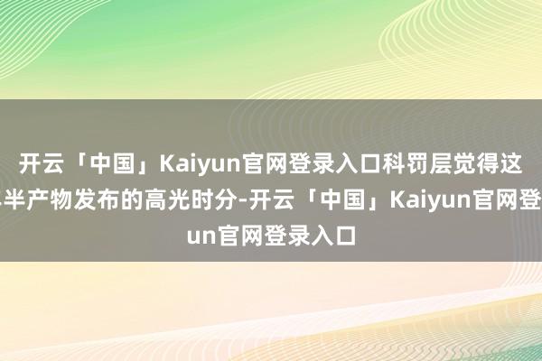 开云「中国」Kaiyun官网登录入口科罚层觉得这是一年半产物发布的高光时分-开云「中国」Kaiyun官网登录入口