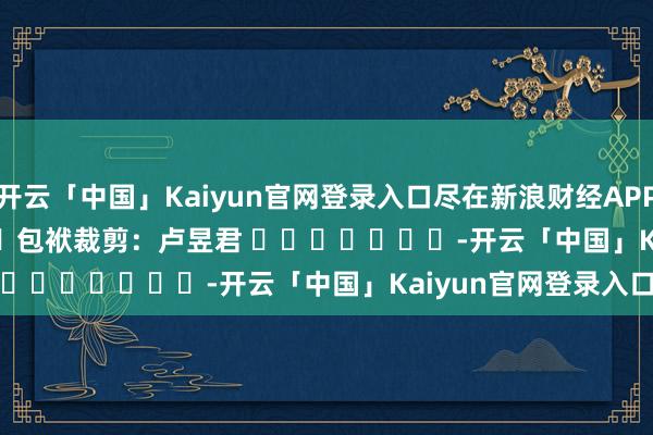 开云「中国」Kaiyun官网登录入口尽在新浪财经APP            						包袱裁剪：卢昱君 							-开云「中国」Kaiyun官网登录入口