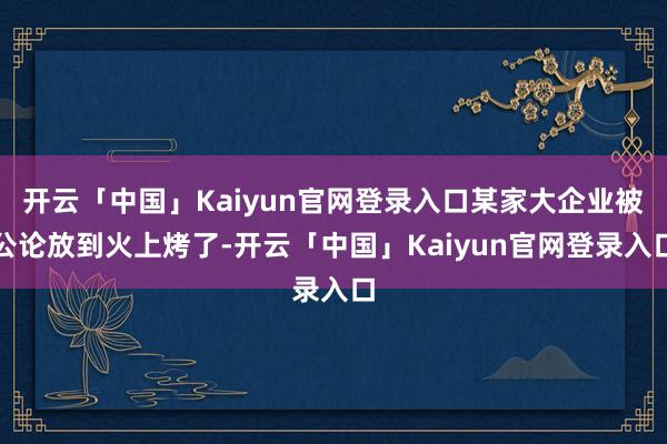 开云「中国」Kaiyun官网登录入口某家大企业被公论放到火上烤了-开云「中国」Kaiyun官网登录入口