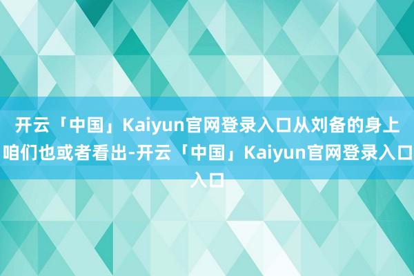 开云「中国」Kaiyun官网登录入口从刘备的身上咱们也或者看出-开云「中国」Kaiyun官网登录入口