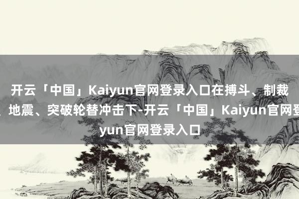 开云「中国」Kaiyun官网登录入口在搏斗、制裁、疫情、地震、突破轮替冲击下-开云「中国」Kaiyun官网登录入口