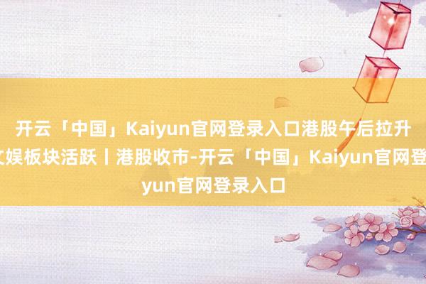 开云「中国」Kaiyun官网登录入口港股午后拉升 影视文娱板块活跃丨港股收市-开云「中国」Kaiyun官网登录入口
