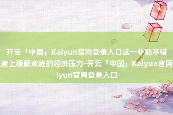 开云「中国」Kaiyun官网登录入口这一补贴不错在一定进度上缓解家庭的经济压力-开云「中国」Kaiyun官网登录入口
