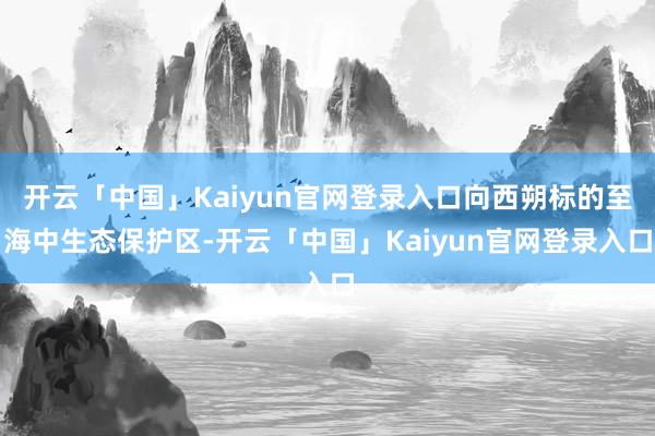 开云「中国」Kaiyun官网登录入口向西朔标的至海中生态保护区-开云「中国」Kaiyun官网登录入口