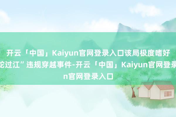 开云「中国」Kaiyun官网登录入口该局极度嗜好“猛蛇过江”违规穿越事件-开云「中国」Kaiyun官网登录入口