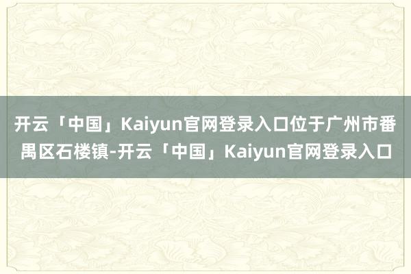 开云「中国」Kaiyun官网登录入口位于广州市番禺区石楼镇-开云「中国」Kaiyun官网登录入口