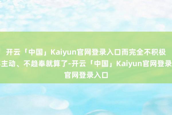 开云「中国」Kaiyun官网登录入口而完全不积极、不主动、不趋奉就算了-开云「中国」Kaiyun官网登录入口