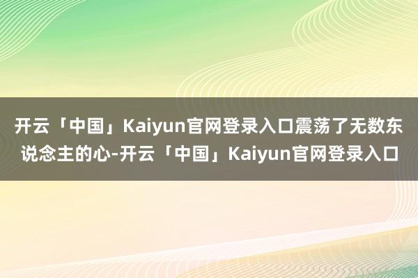 开云「中国」Kaiyun官网登录入口震荡了无数东说念主的心-开云「中国」Kaiyun官网登录入口