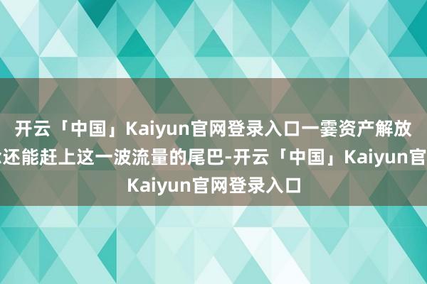开云「中国」Kaiyun官网登录入口一霎资产解放；咫尺纪念还能赶上这一波流量的尾巴-开云「中国」Kaiyun官网登录入口