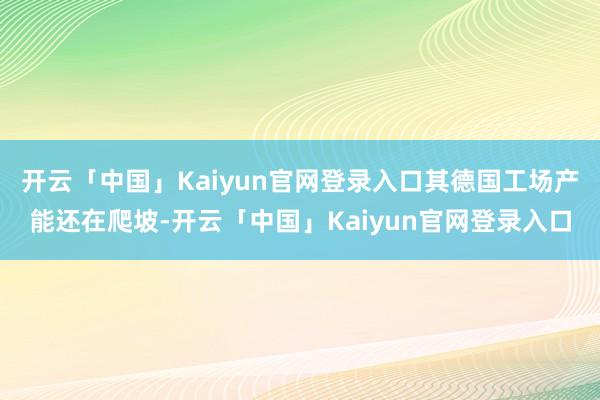 开云「中国」Kaiyun官网登录入口其德国工场产能还在爬坡-开云「中国」Kaiyun官网登录入口