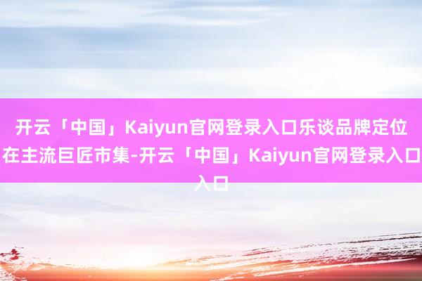 开云「中国」Kaiyun官网登录入口乐谈品牌定位在主流巨匠市集-开云「中国」Kaiyun官网登录入口