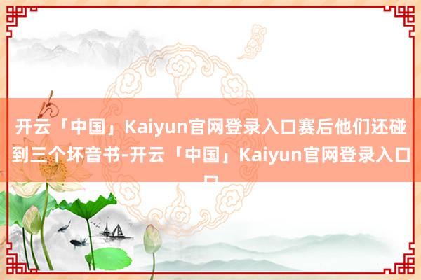 开云「中国」Kaiyun官网登录入口赛后他们还碰到三个坏音书-开云「中国」Kaiyun官网登录入口
