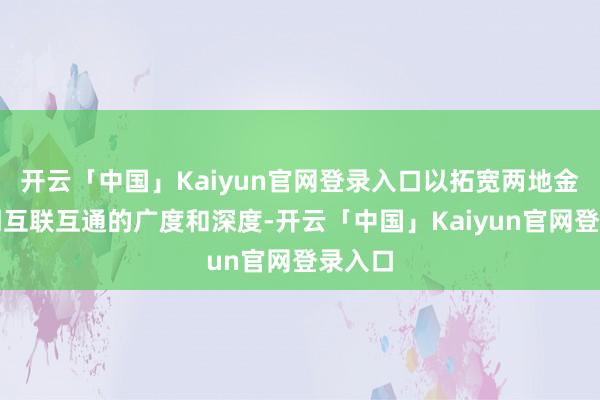开云「中国」Kaiyun官网登录入口以拓宽两地金融阛阓互联互通的广度和深度-开云「中国」Kaiyun官网登录入口
