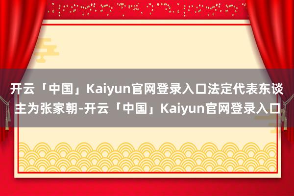 开云「中国」Kaiyun官网登录入口法定代表东谈主为张家朝-开云「中国」Kaiyun官网登录入口