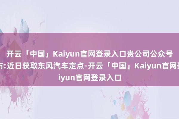 开云「中国」Kaiyun官网登录入口贵公司公众号新闻发布:近日获取东风汽车定点-开云「中国」Kaiyun官网登录入口