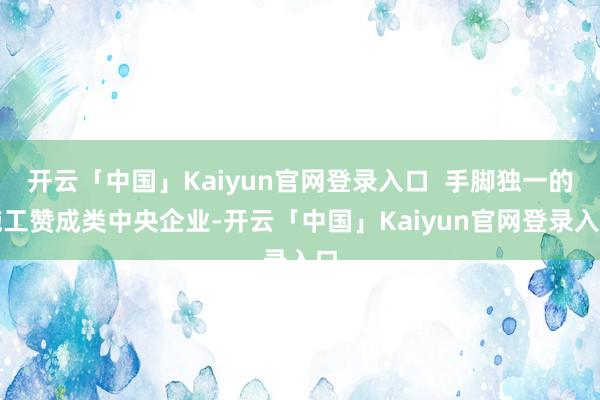 开云「中国」Kaiyun官网登录入口  手脚独一的施工赞成类中央企业-开云「中国」Kaiyun官网登录入口
