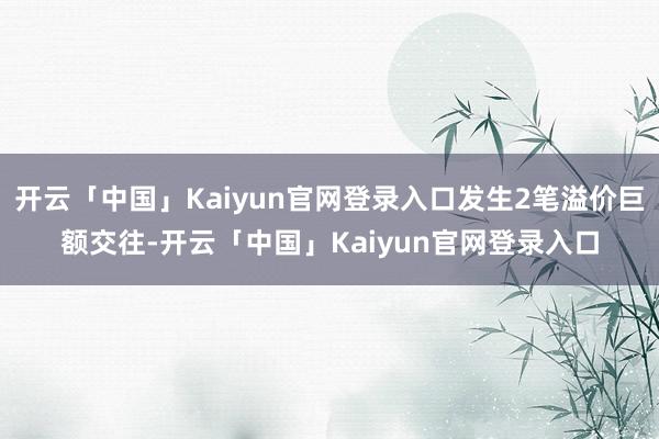 开云「中国」Kaiyun官网登录入口发生2笔溢价巨额交往-开云「中国」Kaiyun官网登录入口