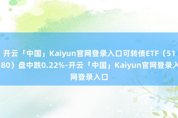 开云「中国」Kaiyun官网登录入口可转债ETF（511380）盘中跌0.22%-开云「中国」Kaiyun官网登录入口
