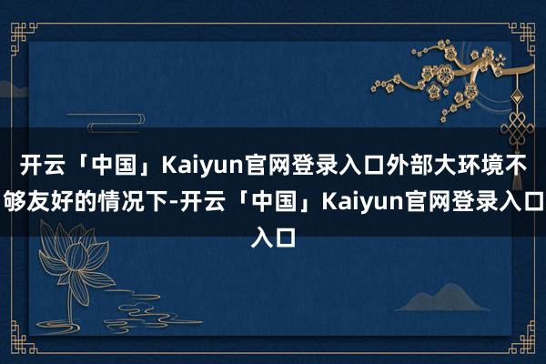 开云「中国」Kaiyun官网登录入口外部大环境不够友好的情况下-开云「中国」Kaiyun官网登录入口