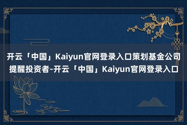 开云「中国」Kaiyun官网登录入口策划基金公司提醒投资者-开云「中国」Kaiyun官网登录入口