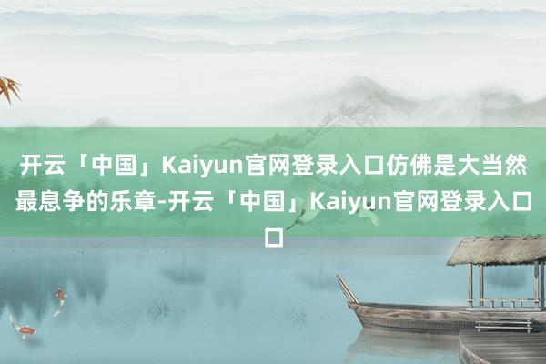 开云「中国」Kaiyun官网登录入口仿佛是大当然最息争的乐章-开云「中国」Kaiyun官网登录入口