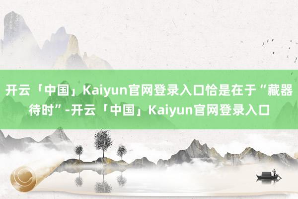 开云「中国」Kaiyun官网登录入口恰是在于“藏器待时”-开云「中国」Kaiyun官网登录入口