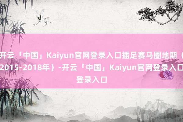 开云「中国」Kaiyun官网登录入口插足赛马圈地期（2015-2018年）-开云「中国」Kaiyun官网登录入口