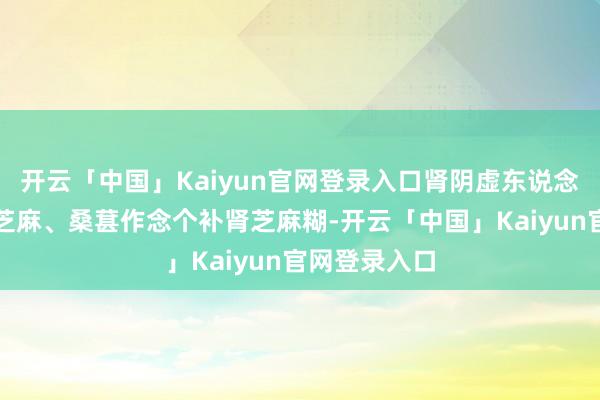 开云「中国」Kaiyun官网登录入口肾阴虚东说念主群不错黑芝麻、桑葚作念个补肾芝麻糊-开云「中国」Kaiyun官网登录入口