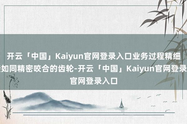 开云「中国」Kaiyun官网登录入口业务过程精细衔接如同精密咬合的齿轮-开云「中国」Kaiyun官网登录入口