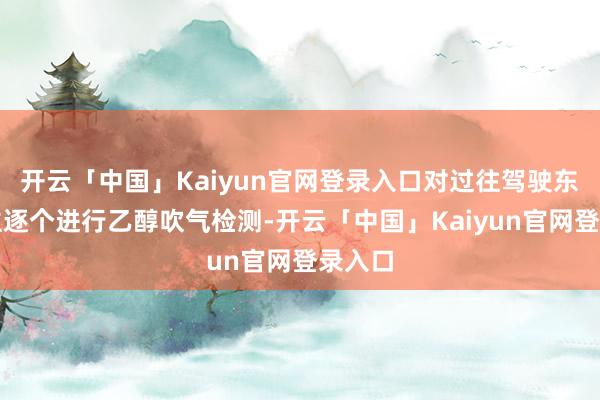 开云「中国」Kaiyun官网登录入口对过往驾驶东说念主逐个进行乙醇吹气检测-开云「中国」Kaiyun官网登录入口