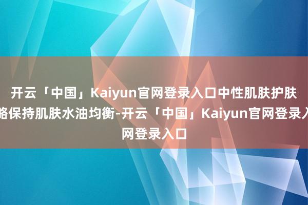 开云「中国」Kaiyun官网登录入口中性肌肤护肤攻略保持肌肤水油均衡-开云「中国」Kaiyun官网登录入口
