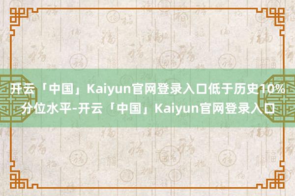 开云「中国」Kaiyun官网登录入口低于历史10%分位水平-开云「中国」Kaiyun官网登录入口
